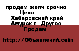 продам желч срочно › Цена ­ 27 000 - Хабаровский край, Амурск г. Другое » Продам   